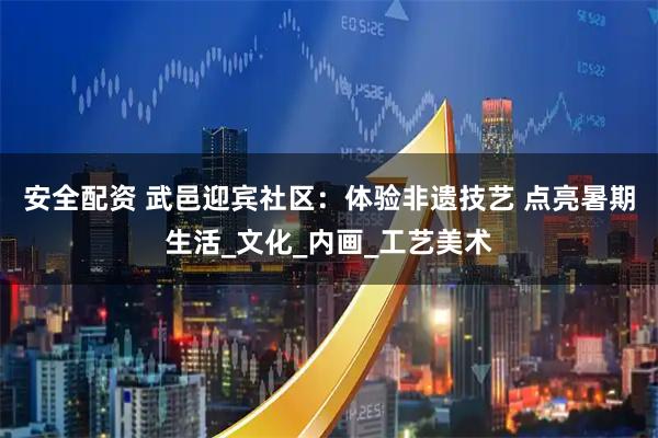 安全配资 武邑迎宾社区：体验非遗技艺 点亮暑期生活_文化_内画_工艺美术