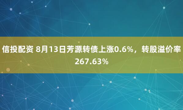 信投配资 8月13日芳源转债上涨0.6%，转股溢价率267.63%