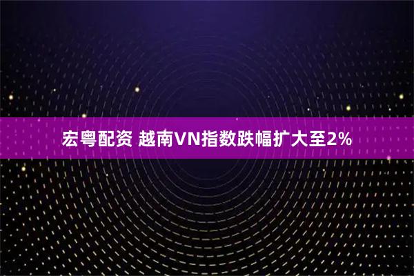 宏粤配资 越南VN指数跌幅扩大至2%