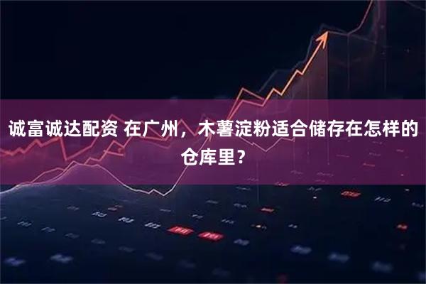 诚富诚达配资 在广州，木薯淀粉适合储存在怎样的仓库里？