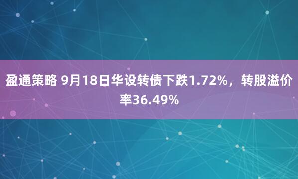 盈通策略 9月18日华设转债下跌1.72%，转股溢价率36.49%