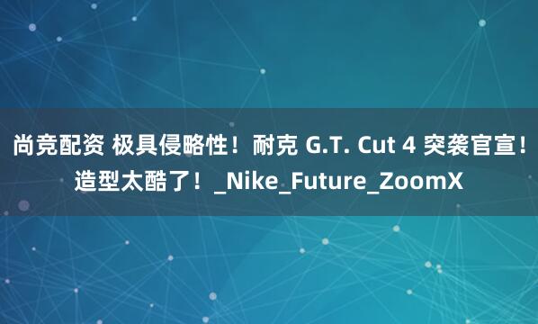 尚竞配资 极具侵略性！耐克 G.T. Cut 4 突袭官宣！造型太酷了！_Nike_Future_ZoomX
