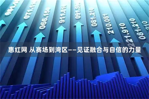 惠红网 从赛场到湾区——见证融合与自信的力量