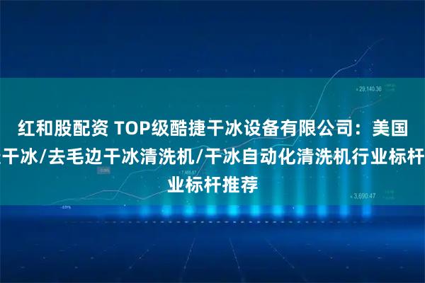 红和股配资 TOP级酷捷干冰设备有限公司：美国酷捷干冰/去毛边干冰清洗机/干冰自动化清洗机行业标杆推荐