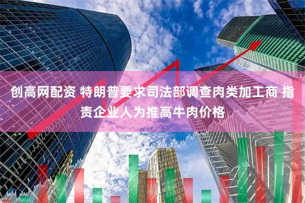 创高网配资 特朗普要求司法部调查肉类加工商 指责企业人为推高牛肉价格