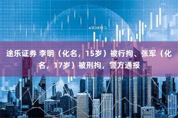 途乐证券 李明（化名，15岁）被行拘、张军（化名，17岁）被刑拘，警方通报