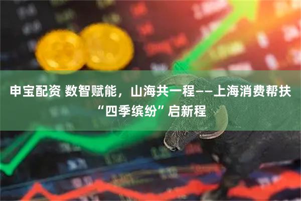 申宝配资 数智赋能，山海共一程——上海消费帮扶“四季缤纷”启新程